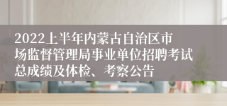 2022上半年内蒙古自治区市场监督管理局事业单位招聘考试总成绩及体检、考察公告