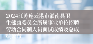 2024江苏连云港市灌南县卫生健康委员会所属事业单位招聘劳动合同制人员面试成绩及总成绩公布