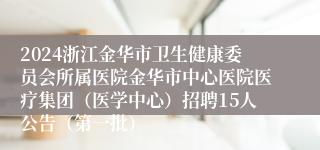 2024浙江金华市卫生健康委员会所属医院金华市中心医院医疗集团（医学中心）招聘15人公告（第一批）