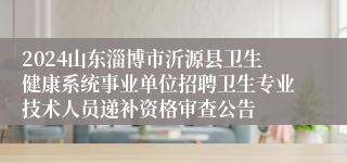 2024山东淄博市沂源县卫生健康系统事业单位招聘卫生专业技术人员递补资格审查公告