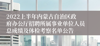 2022上半年内蒙古自治区政府办公厅招聘所属事业单位人员总成绩及体检考察名单公告