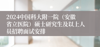 2024中国科大附一院（安徽省立医院）硕士研究生及以上人员招聘面试安排