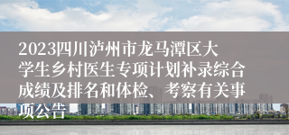 2023四川泸州市龙马潭区大学生乡村医生专项计划补录综合成绩及排名和体检、考察有关事项公告