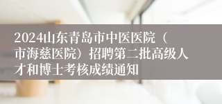 2024山东青岛市中医医院（市海慈医院）招聘第二批高级人才和博士考核成绩通知