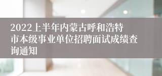 2022上半年内蒙古呼和浩特市本级事业单位招聘面试成绩查询通知