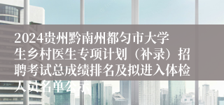2024贵州黔南州都匀市大学生乡村医生专项计划（补录）招聘考试总成绩排名及拟进入体检人员名单公示