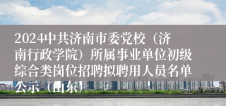 2024中共济南市委党校（济南行政学院）所属事业单位初级综合类岗位招聘拟聘用人员名单公示（山东）