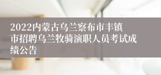 2022内蒙古乌兰察布市丰镇市招聘乌兰牧骑演职人员考试成绩公告