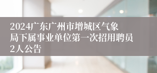 2024广东广州市增城区气象局下属事业单位第一次招用聘员2人公告