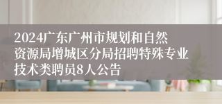 2024广东广州市规划和自然资源局增城区分局招聘特殊专业技术类聘员8人公告