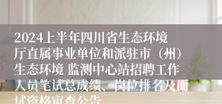 2024上半年四川省生态环境厅直属事业单位和派驻市（州）生态环境 监测中心站招聘工作人员笔试总成绩、岗位排名及面试资格审查公告