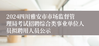 2024四川雅安市市场监督管理局考试招聘综合类事业单位人员拟聘用人员公示