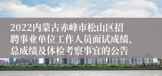 2022内蒙古赤峰市松山区招聘事业单位工作人员面试成绩、总成绩及体检考察事宜的公告