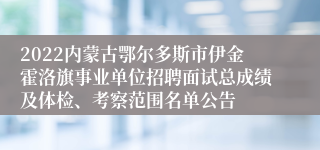 2022内蒙古鄂尔多斯市伊金霍洛旗事业单位招聘面试总成绩及体检、考察范围名单公告