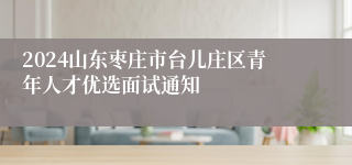 2024山东枣庄市台儿庄区青年人才优选面试通知