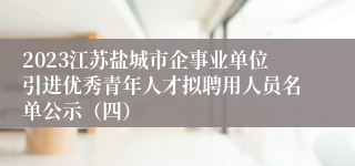 2023江苏盐城市企事业单位引进优秀青年人才拟聘用人员名单公示（四）