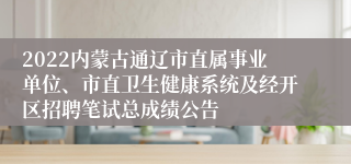 2022内蒙古通辽市直属事业单位、市直卫生健康系统及经开区招聘笔试总成绩公告