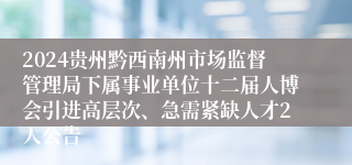 2024贵州黔西南州市场监督管理局下属事业单位十二届人博会引进高层次、急需紧缺人才2人公告