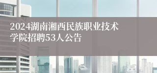 2024湖南湘西民族职业技术学院招聘53人公告