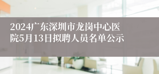 2024广东深圳市龙岗中心医院5月13日拟聘人员名单公示