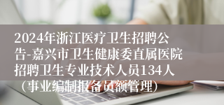 2024年浙江医疗卫生招聘公告-嘉兴市卫生健康委直属医院招聘卫生专业技术人员134人（事业编制报备员额管理）