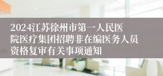 2024江苏徐州市第一人民医院医疗集团招聘非在编医务人员资格复审有关事项通知
