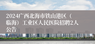 2024广西北海市铁山港区（临海）工业区人民医院招聘2人公告