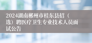 2024湖南郴州市桂东县招（选）聘医疗卫生专业技术人员面试公告