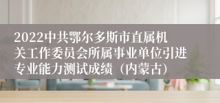 2022中共鄂尔多斯市直属机关工作委员会所属事业单位引进专业能力测试成绩（内蒙古）