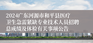 2024广东河源市和平县医疗卫生急需紧缺专业技术人员招聘总成绩及体检有关事项公告