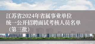 江苏省2024年省属事业单位统一公开招聘面试考核人员名单（第三批）