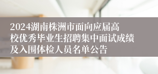 2024湖南株洲市面向应届高校优秀毕业生招聘集中面试成绩及入围体检人员名单公告