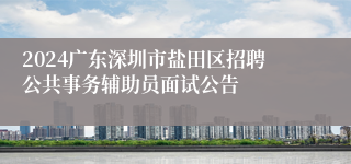 2024广东深圳市盐田区招聘公共事务辅助员面试公告