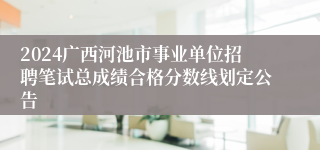 2024广西河池市事业单位招聘笔试总成绩合格分数线划定公告