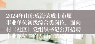 2024年山东威海荣成市市属事业单位初级综合类岗位、面向村（社区）党组织书记公开招聘事业单位工作人员面试通知