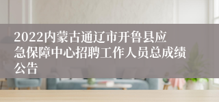 2022内蒙古通辽市开鲁县应急保障中心招聘工作人员总成绩公告