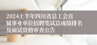 2024上半年四川省总工会直属事业单位招聘笔试总成绩排名及面试资格审查公告