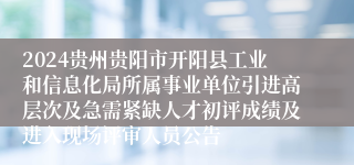 2024贵州贵阳市开阳县工业和信息化局所属事业单位引进高层次及急需紧缺人才初评成绩及进入现场评审人员公告