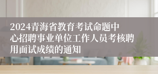 2024青海省教育考试命题中心招聘事业单位工作人员考核聘用面试成绩的通知