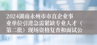 2024湖南永州市市直企业事业单位引进急需紧缺专业人才（第二批）现场资格复查和面试公告