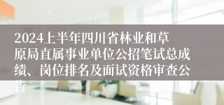 2024上半年四川省林业和草原局直属事业单位公招笔试总成绩、岗位排名及面试资格审查公告