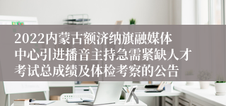 2022内蒙古额济纳旗融媒体中心引进播音主持急需紧缺人才考试总成绩及体检考察的公告