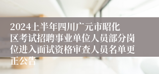 2024上半年四川广元市昭化区考试招聘事业单位人员部分岗位进入面试资格审查人员名单更正公告