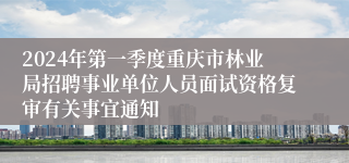 2024年第一季度重庆市林业局招聘事业单位人员面试资格复审有关事宜通知