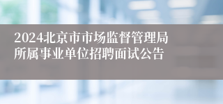 2024北京市市场监督管理局所属事业单位招聘面试公告