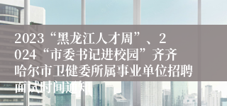 2023“黑龙江人才周”、2024“市委书记进校园”齐齐哈尔市卫健委所属事业单位招聘面试时间通知