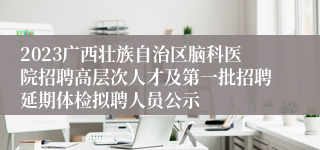 2023广西壮族自治区脑科医院招聘高层次人才及第一批招聘延期体检拟聘人员公示