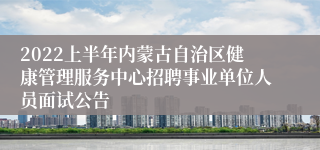 2022上半年内蒙古自治区健康管理服务中心招聘事业单位人员面试公告