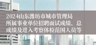 2024山东潍坊市城市管理局所属事业单位招聘面试成绩、总成绩及进入考察体检范围人员等有关工作通知