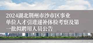 2024湖北荆州市沙市区事业单位人才引进递补体检考察及第一批拟聘用人员公告